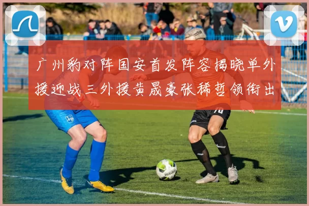 广州豹对阵国安首发阵容揭晓单外援迎战三外援黄晟豪张稀哲领衔出战