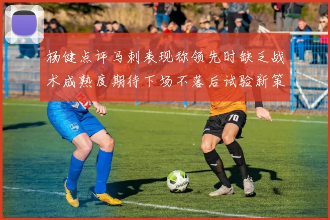 杨健点评马刺表现称领先时缺乏战术成熟度期待下场不落后试验新策略