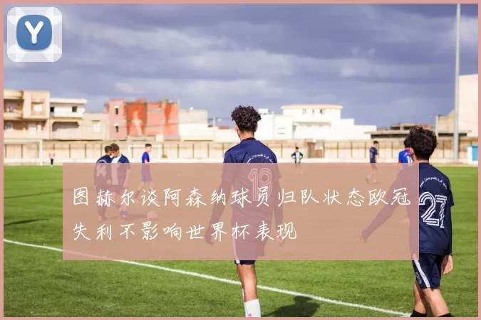 图赫尔谈阿森纳球员归队状态欧冠失利不影响世界杯表现