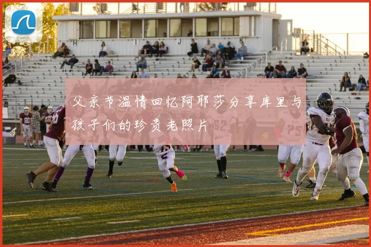 父亲节温情回忆阿耶莎分享库里与孩子们的珍贵老照片
