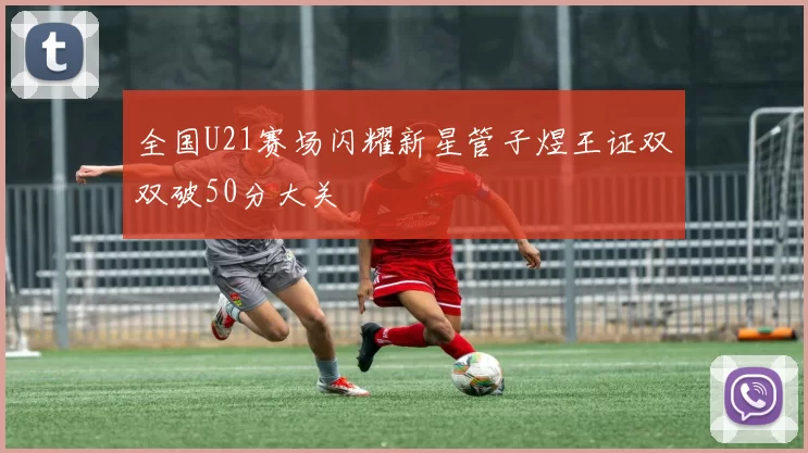 全国U21赛场闪耀新星管子煜王证双双破50分大关