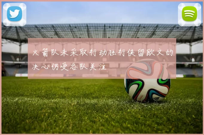 火箭队未采取行动独行侠留欧文的决心仍受各队关注
