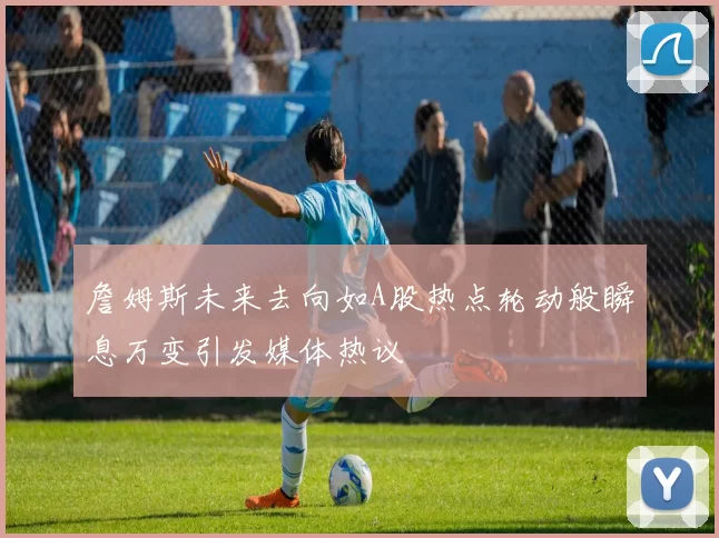 詹姆斯未来去向如A股热点轮动般瞬息万变引发媒体热议