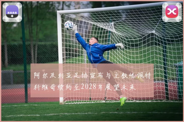 阿尔及利亚足协宣布与主教练佩特科维奇续约至2028年展望未来